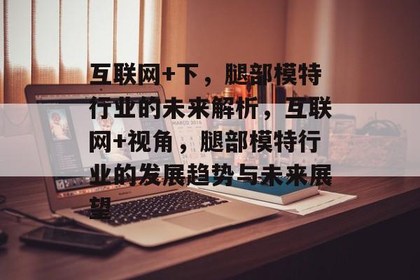 互联网+下，腿部模特行业的未来解析，互联网+视角，腿部模特行业的发展趋势与未来展望