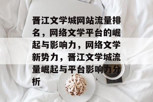 晋江文学城网站流量排名，网络文学平台的崛起与影响力，网络文学新势力，晋江文学城流量崛起与平台影响力分析