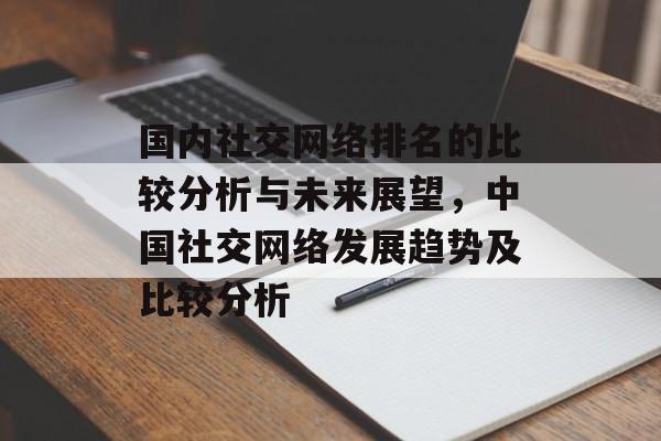 国内社交网络排名的比较分析与未来展望，中国社交网络发展趋势及比较分析