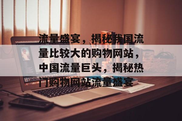 流量盛宴，揭秘我国流量比较大的购物网站，中国流量巨头，揭秘热门购物网站流量盛宴