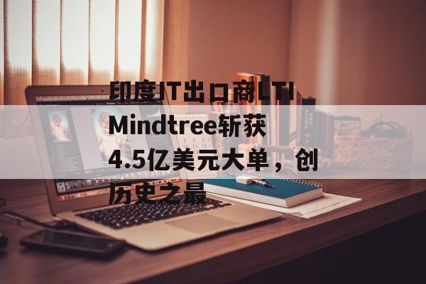 印度IT出口商LTIMindtree斩获4.5亿美元大单，创历史之最