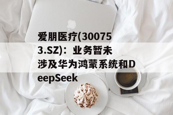 爱朋医疗(300753.SZ)：业务暂未涉及华为鸿蒙系统和DeepSeek