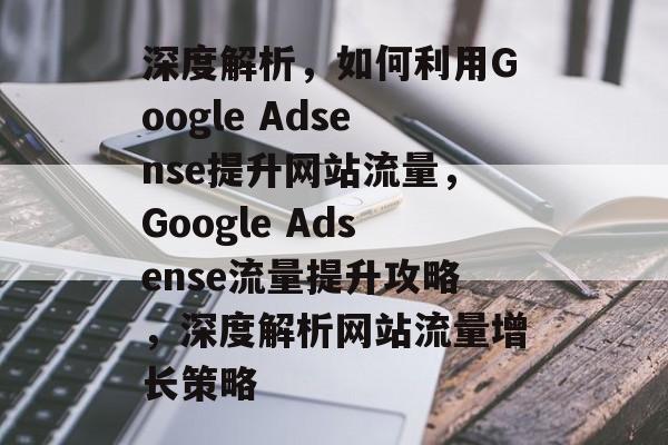 深度解析，如何利用Google Adsense提升网站流量，Google Adsense流量提升攻略，深度解析网站流量增长策略