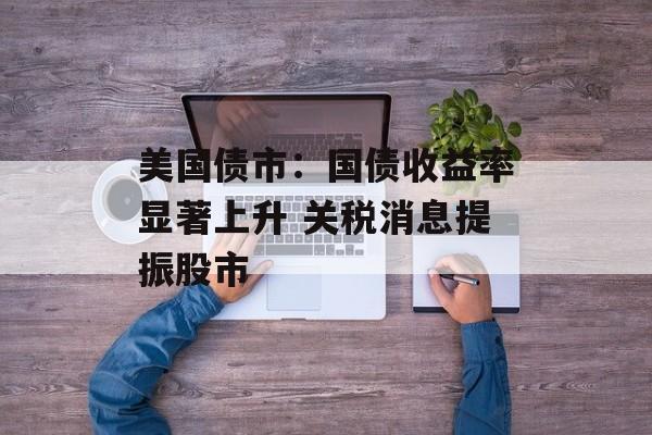 美国债市：国债收益率显著上升 关税消息提振股市