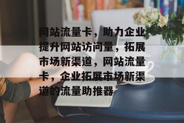 网站流量卡，助力企业提升网站访问量，拓展市场新渠道，网站流量卡，企业拓展市场新渠道的流量助推器
