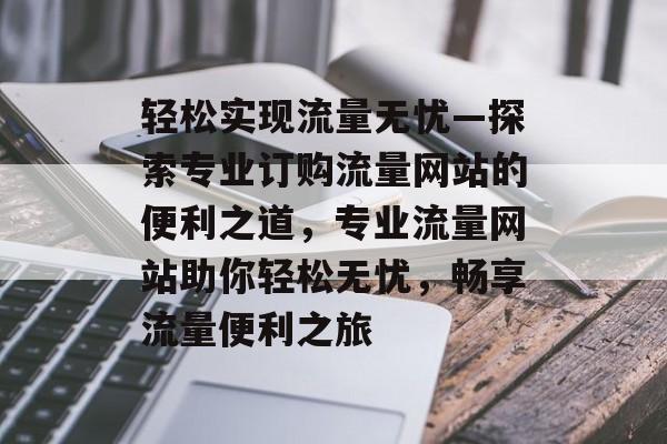 轻松实现流量无忧—探索专业订购流量网站的便利之道，专业流量网站助你轻松无忧，畅享流量便利之旅