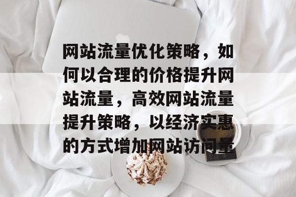 网站流量优化策略，如何以合理的价格提升网站流量，高效网站流量提升策略，以经济实惠的方式增加网站访问量