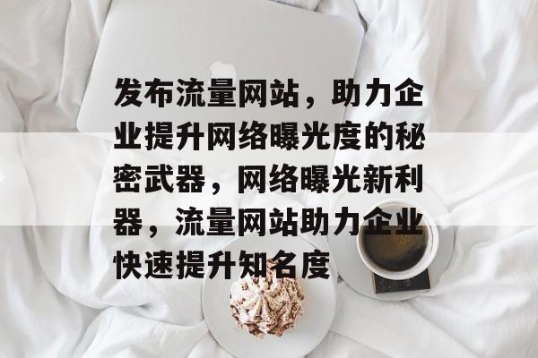 发布流量网站，助力企业提升网络曝光度的秘密武器，网络曝光新利器，流量网站助力企业快速提升知名度