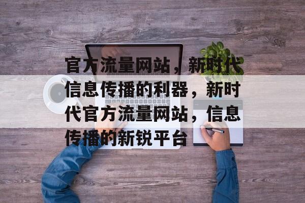 官方流量网站，新时代信息传播的利器，新时代官方流量网站，信息传播的新锐平台
