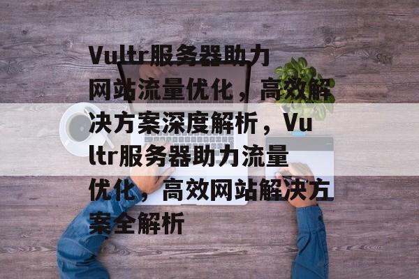Vultr服务器助力网站流量优化，高效解决方案深度解析，Vultr服务器助力流量优化，高效网站解决方案全解析