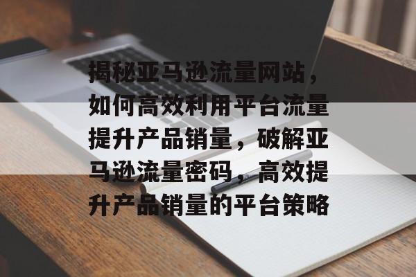 揭秘亚马逊流量网站，如何高效利用平台流量提升产品销量，破解亚马逊流量密码，高效提升产品销量的平台策略