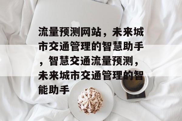 流量预测网站，未来城市交通管理的智慧助手，智慧交通流量预测，未来城市交通管理的智能助手