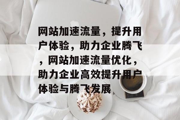 网站加速流量，提升用户体验，助力企业腾飞，网站加速流量优化，助力企业高效提升用户体验与腾飞发展
