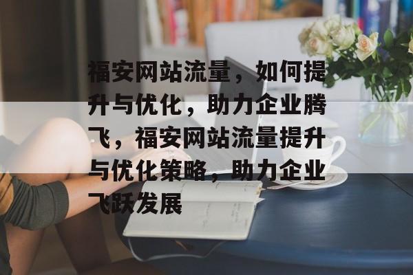 福安网站流量，如何提升与优化，助力企业腾飞，福安网站流量提升与优化策略，助力企业飞跃发展