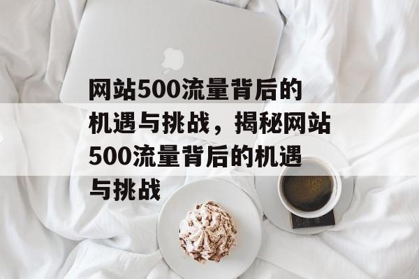 网站500流量背后的机遇与挑战，揭秘网站500流量背后的机遇与挑战