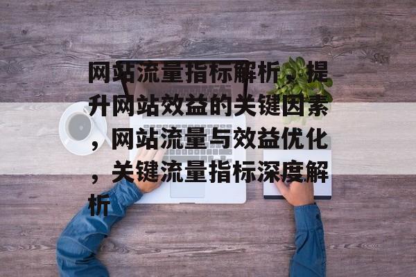 网站流量指标解析，提升网站效益的关键因素，网站流量与效益优化，关键流量指标深度解析