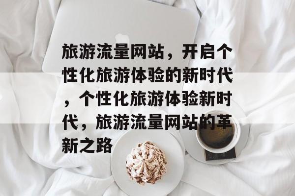 旅游流量网站，开启个性化旅游体验的新时代，个性化旅游体验新时代，旅游流量网站的革新之路