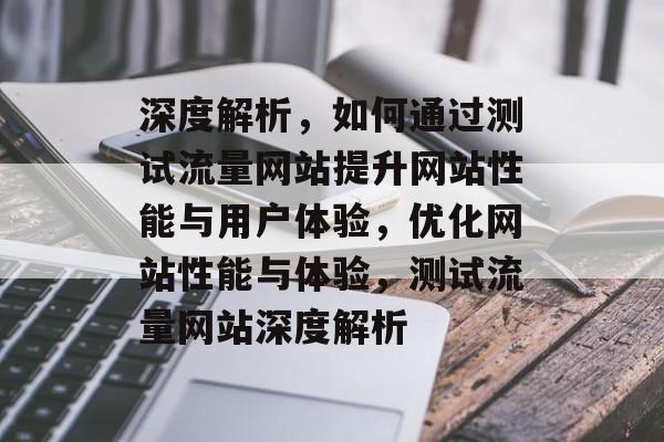 深度解析，如何通过测试流量网站提升网站性能与用户体验，优化网站性能与体验，测试流量网站深度解析