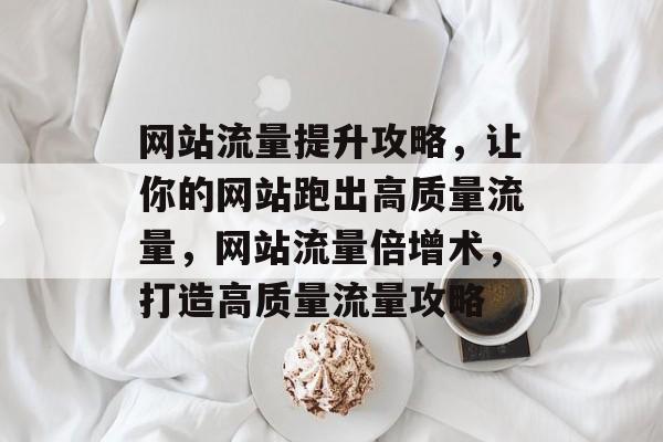 网站流量提升攻略，让你的网站跑出高质量流量，网站流量倍增术，打造高质量流量攻略