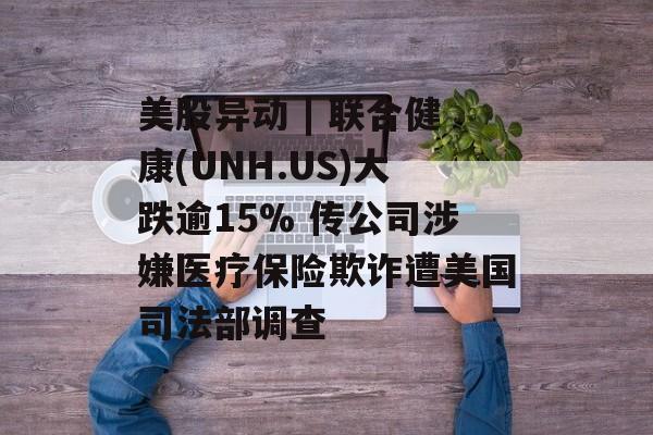 美股异动 | 联合健康(UNH.US)大跌逾15% 传公司涉嫌医疗保险欺诈遭美国司法部调查