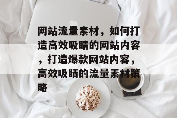 网站流量素材，如何打造高效吸睛的网站内容，打造爆款网站内容，高效吸睛的流量素材策略