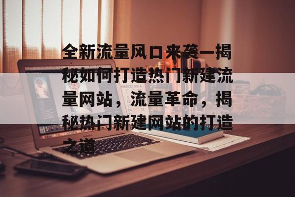 全新流量风口来袭—揭秘如何打造热门新建流量网站，流量革命，揭秘热门新建网站的打造之道