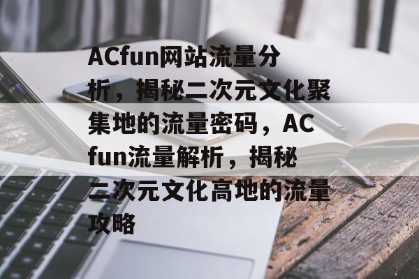 ACfun网站流量分析，揭秘二次元文化聚集地的流量密码，ACfun流量解析，揭秘二次元文化高地的流量攻略