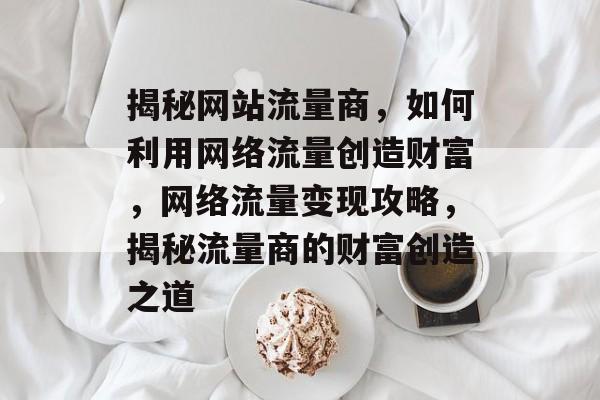 揭秘网站流量商，如何利用网络流量创造财富，网络流量变现攻略，揭秘流量商的财富创造之道