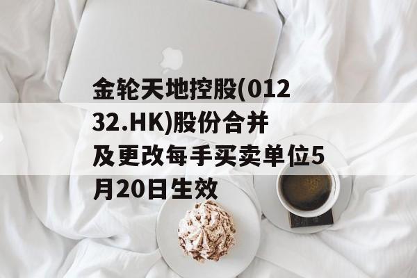 金轮天地控股(01232.HK)股份合并及更改每手买卖单位5月20日生效
