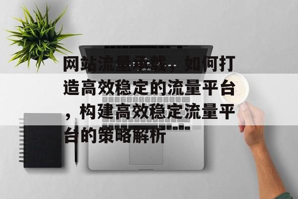 网站流量承载，如何打造高效稳定的流量平台，构建高效稳定流量平台的策略解析