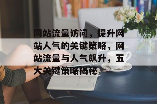 网站流量访问，提升网站人气的关键策略，网站流量与人气飙升，五大关键策略揭秘
