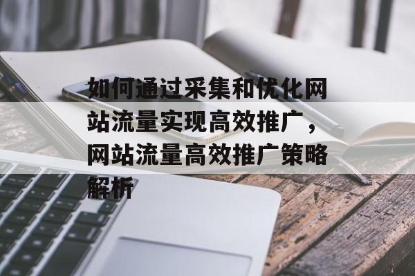 如何通过采集和优化网站流量实现高效推广，网站流量高效推广策略解析