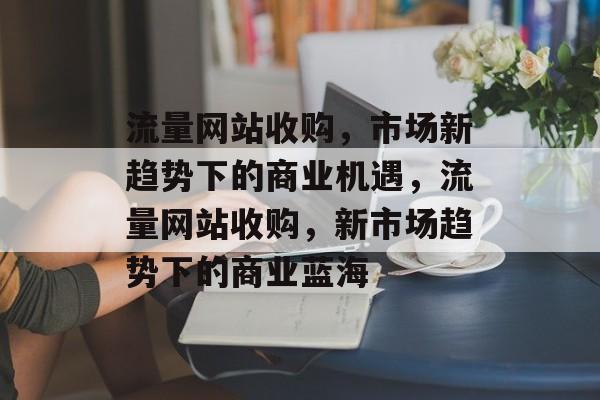 流量网站收购，市场新趋势下的商业机遇，流量网站收购，新市场趋势下的商业蓝海