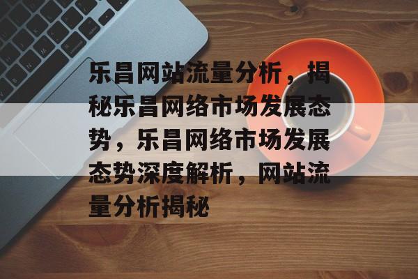 乐昌网站流量分析，揭秘乐昌网络市场发展态势，乐昌网络市场发展态势深度解析，网站流量分析揭秘