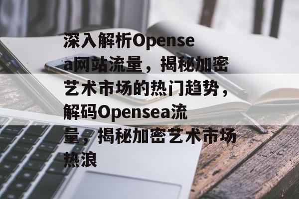 深入解析Opensea网站流量，揭秘加密艺术市场的热门趋势，解码Opensea流量，揭秘加密艺术市场热浪