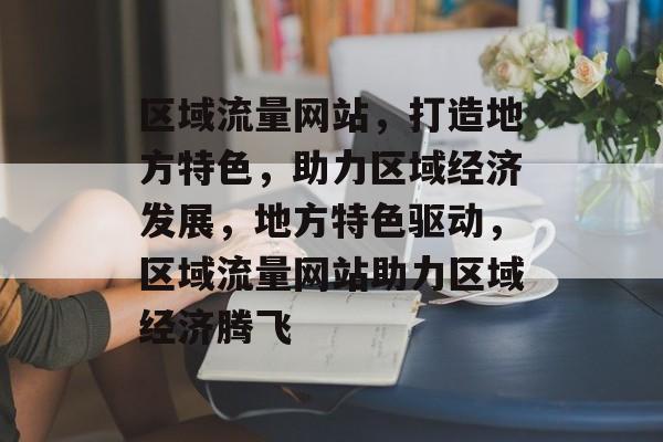 区域流量网站，打造地方特色，助力区域经济发展，地方特色驱动，区域流量网站助力区域经济腾飞
