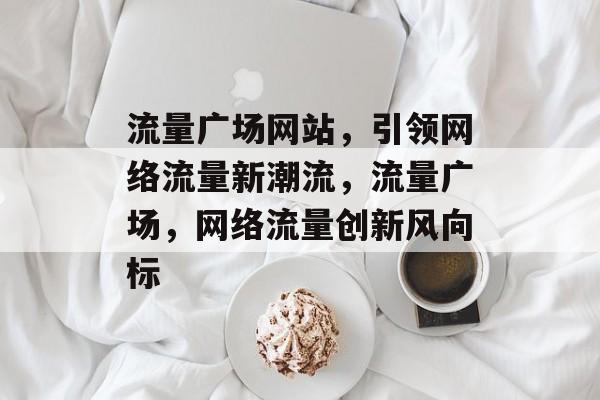流量广场网站，引领网络流量新潮流，流量广场，网络流量创新风向标