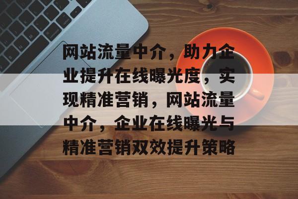 网站流量中介，助力企业提升在线曝光度，实现精准营销，网站流量中介，企业在线曝光与精准营销双效提升策略