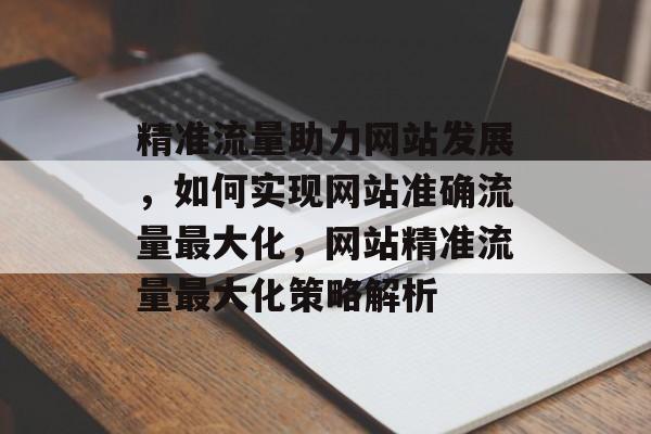 精准流量助力网站发展，如何实现网站准确流量最大化，网站精准流量最大化策略解析