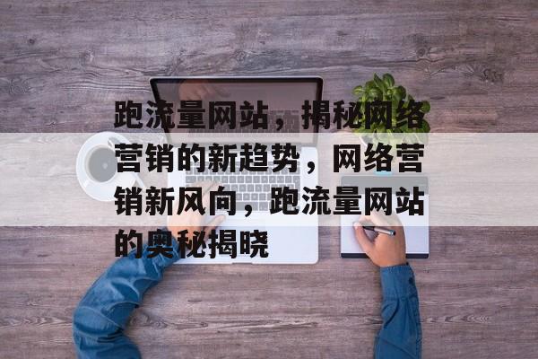 跑流量网站，揭秘网络营销的新趋势，网络营销新风向，跑流量网站的奥秘揭晓