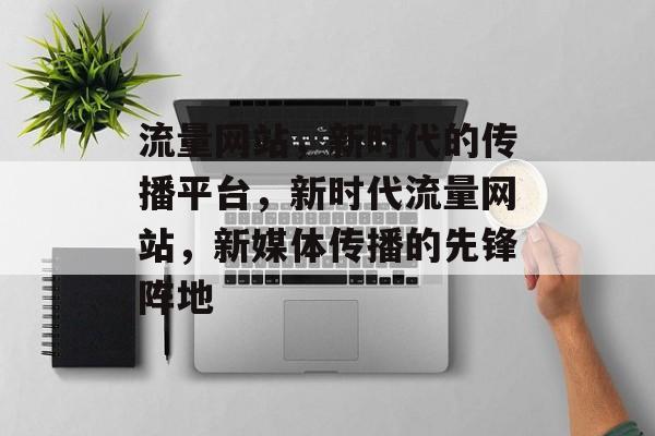 流量网站，新时代的传播平台，新时代流量网站，新媒体传播的先锋阵地