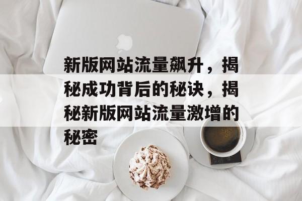 新版网站流量飙升，揭秘成功背后的秘诀，揭秘新版网站流量激增的秘密