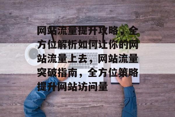 网站流量提升攻略，全方位解析如何让你的网站流量上去，网站流量突破指南，全方位策略提升网站访问量