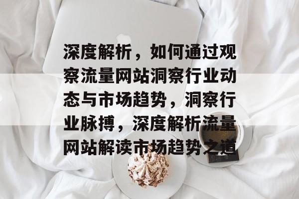 深度解析，如何通过观察流量网站洞察行业动态与市场趋势，洞察行业脉搏，深度解析流量网站解读市场趋势之道