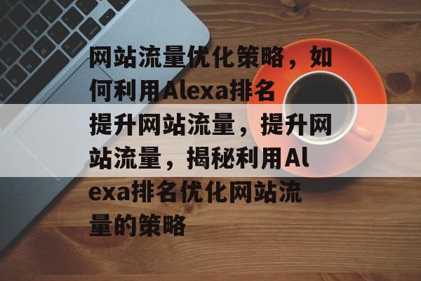网站流量优化策略，如何利用Alexa排名提升网站流量，提升网站流量，揭秘利用Alexa排名优化网站流量的策略