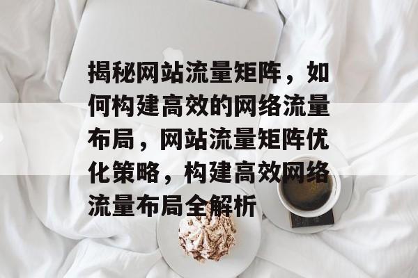 揭秘网站流量矩阵，如何构建高效的网络流量布局，网站流量矩阵优化策略，构建高效网络流量布局全解析