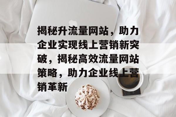 揭秘升流量网站，助力企业实现线上营销新突破，揭秘高效流量网站策略，助力企业线上营销革新