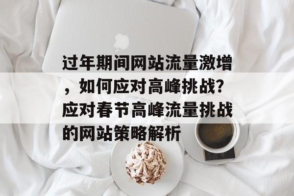 过年期间网站流量激增，如何应对高峰挑战？应对春节高峰流量挑战的网站策略解析
