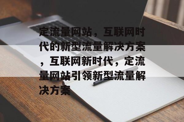 定流量网站，互联网时代的新型流量解决方案，互联网新时代，定流量网站引领新型流量解决方案