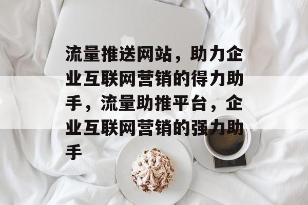 流量推送网站，助力企业互联网营销的得力助手，流量助推平台，企业互联网营销的强力助手